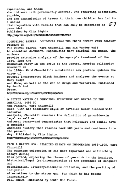 experience, and those Wno 6id were left persanently scarred. The resulting alcoholism, Suicide, and the transmission of trausa to their own children has led to asocial disintagration with results that can only be described as S 7 Bunpished by City Lights hitp://akpress.ora/2004/items/Kitheindiansavetheman COINTELPRO PAPERS: DOCUMENTS FROM THE FBI’S SECRET WARS AGAINST DISSENT IN THE UNITED STATES, Ward Churchill and Jim Vander Wall Bn essential document. Reproducing many original FBI memos, the authors provide extensive analysis of the agency’s treatment of the left, from the Communist Party in the 1950s to the Central America solidarity movement in the 1980s. Ward Churchill’s substantial new preface updates the cases of several incarcerated Black Panthe Ruby Ridge and Waco, as well as the war on drugs and terrorism. Published by South End Press. hitp://okpress.org/1996/items cointelpropapers A LITTLE MATTER OF GENOCIDI AMERICAS, 1492 TO THE PRESENT, Ward Churchill Here, with his trademark style of cavalier humor blended with incisive analysis, Churchill examines the definition of genocide--in legal as well as cultural terms--and demonstrates that holocaust and denial have a specific American history that reaches back 500 years and continues into the present day. Published by City Lights. hitp://akpress.org/ 1996 tems ttlemattesofgenocide: FROM A NATIVE SON: SELECTED ESSAYS ON INDIGENISM 1985-1995, Ward Churchill The capstone collection of his most important and unflinching ays during this period, exploring the themes of genocide in the Americas, historical/legal (re)interpretation of the processes of conquest and colonization, literary/cinematic criticism, and the positing of indigenist alternatives to the status quo, for which he has become increasingly well-known. Published by South End Press. and analyzes the events at HOLOCAUST AND DENIAL IN THE